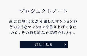 プロジェクトノート 過去に旭化成が分譲したマンションがどのようなマンションを作り上げてきたのか、その取り組みをご紹介します。 詳しく見る