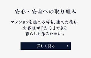 安心・安全への取り組み マンションを建てる時も、建てた後も、お客様が「安心」できる暮らしを作るために。 詳しく見る