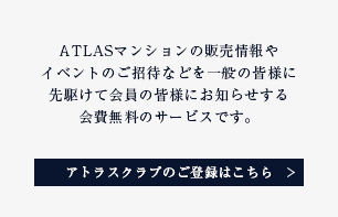 ATLASマンションの販売情報やイベントのご招待などを一般の皆様に先駆けて会員の皆様にお知らせする会費無料のサービスです。 アトラスクラブのご登録はこちら