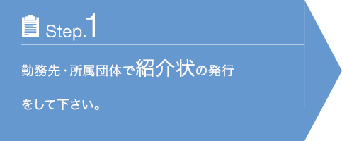 Step.1 勤務先・所属団体で紹介状の発行をして下さい。