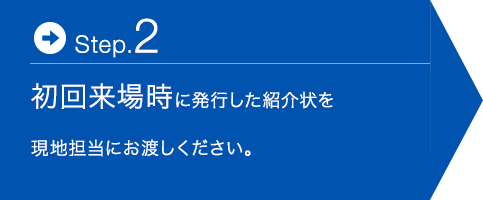 Step.2 初回来場時に発行した紹介状を現地担当にお渡しください。