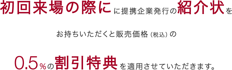 初回来場の際にに提携企業発行の紹介状をお持ちいただくと販売価格（税込）の0.5％の割引特典を適用させていただきます。