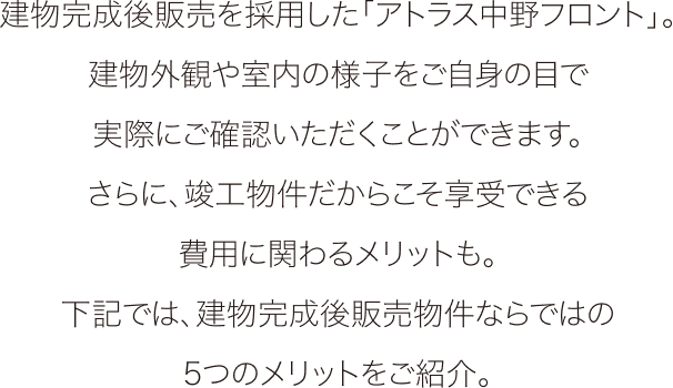 建物完成後販売を採用した「アトラス中野フロント」。建物外観や室内の様子をご自身の目で実際にご確認いただくことができます。さらに、竣工物件だからこそ享受できる費用に関わるメリットも。下記では、建物完成後販売物件ならではの5つのメリットをご紹介。