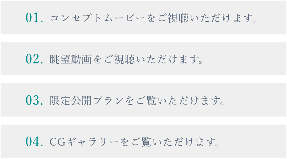 01.コンセプトムービーをご視聴いただけます。 02.眺望動画をご視聴いただけます。 03.限定公開プランをご覧いただけます。 04.CGギャラリーをご覧いただけます。